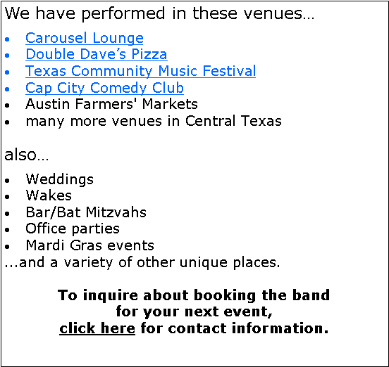 Text Box: We have performed in these venues…Carousel LoungeDouble Dave’s Pizza Texas Community Music FestivalCap City Comedy ClubAustin Farmers' Markets many more venues in Central Texasalso…WeddingsWakesBar/Bat MitzvahsOffice partiesMardi Gras events...and a variety of other unique places.To inquire about booking the band for your next event, click here for contact information.